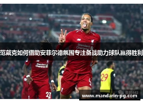 范戴克如何借助安菲尔德氛围专注备战助力球队赢得胜利 范戴克如何借助安菲尔德氛围专注备战助力球队赢得胜利