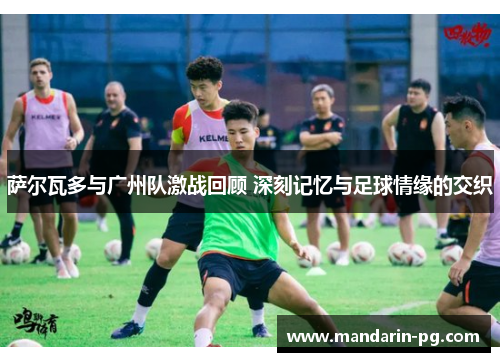 萨尔瓦多与广州队激战回顾 深刻记忆与足球情缘的交织