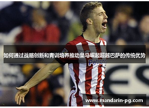 如何通过战略创新和青训培养推动皇马崛起超越巴萨的传统优势